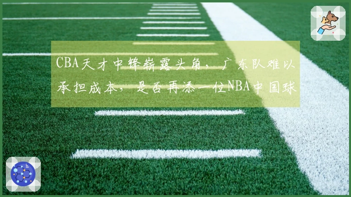 CBA天才中锋崭露头角，广东队难以承担成本，是否再添一位NBA中国球员？