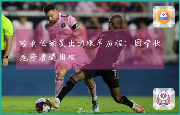 哈利伯顿复出的艰辛历程：因带状疱疹遭遇困难