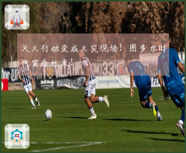 灭火行动变成火灾现场！图多尔时代宣告结束！