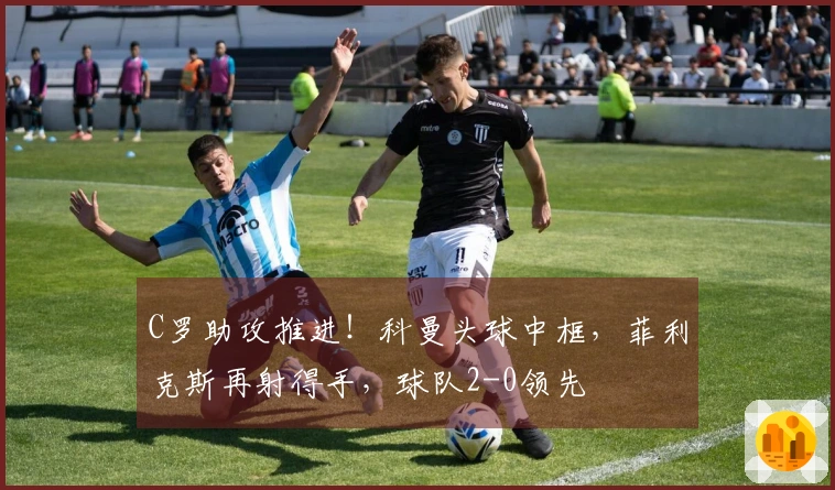 C罗助攻推进！科曼头球中框，菲利克斯再射得手，球队2-0领先