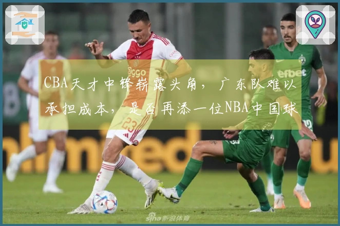 CBA天才中锋崭露头角，广东队难以承担成本，是否再添一位NBA中国球员？