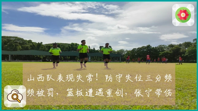 山西队表现失常！防守失位三分频频被罚，篮板遭遇重创，张宁带伤影响攻防表现