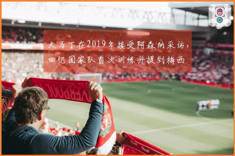 大马丁在2019年接受阿森纳采访，回忆国家队首次训练并提到梅西