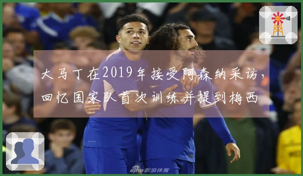 大马丁在2019年接受阿森纳采访，回忆国家队首次训练并提到梅西