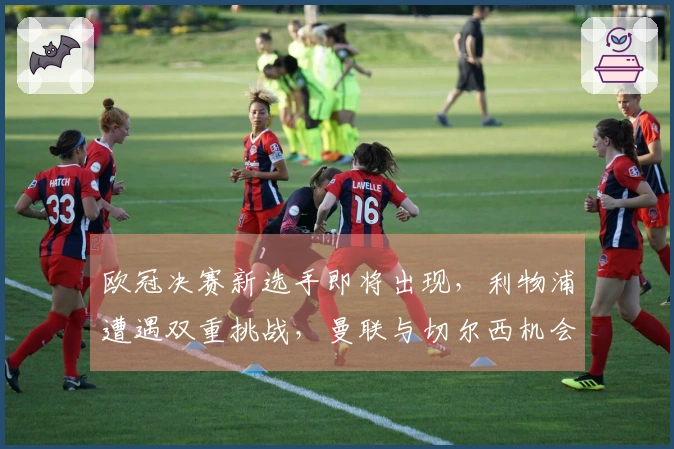 欧冠决赛新选手即将出现，利物浦遭遇双重挑战，曼联与切尔西机会显著提升