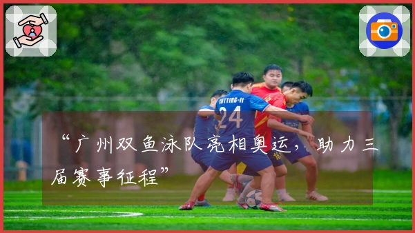 “广州双鱼泳队亮相奥运，助力三届赛事征程”
