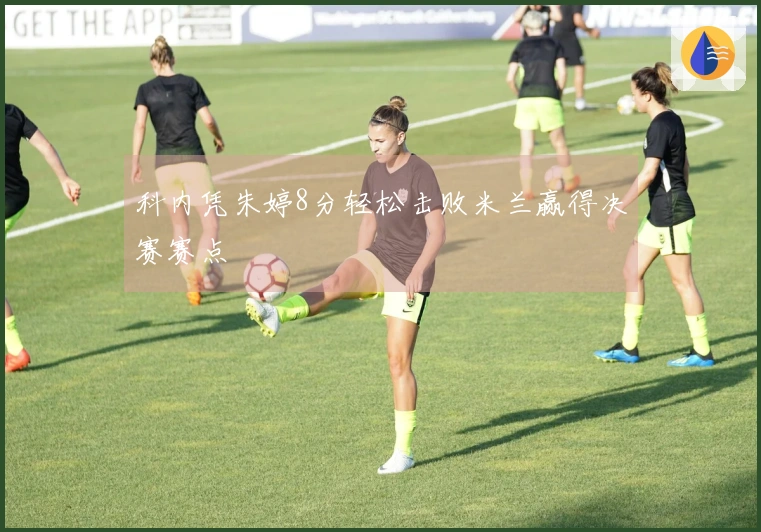 科内凭朱婷8分轻松击败米兰赢得决赛赛点
