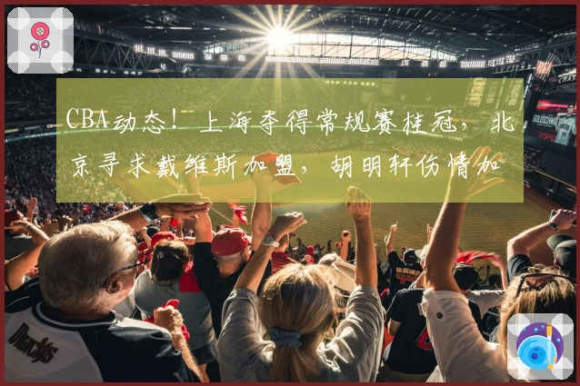 CBA动态！上海夺得常规赛桂冠，北京寻求戴维斯加盟，胡明轩伤情加剧