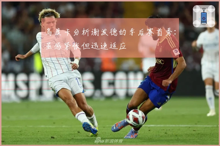 乌度卡分析谢泼德的季后赛首秀：虽感紧张但迅速适应