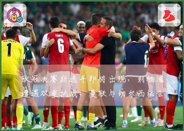 欧冠决赛新选手即将出现，利物浦遭遇双重挑战，曼联与切尔西机会显著提升