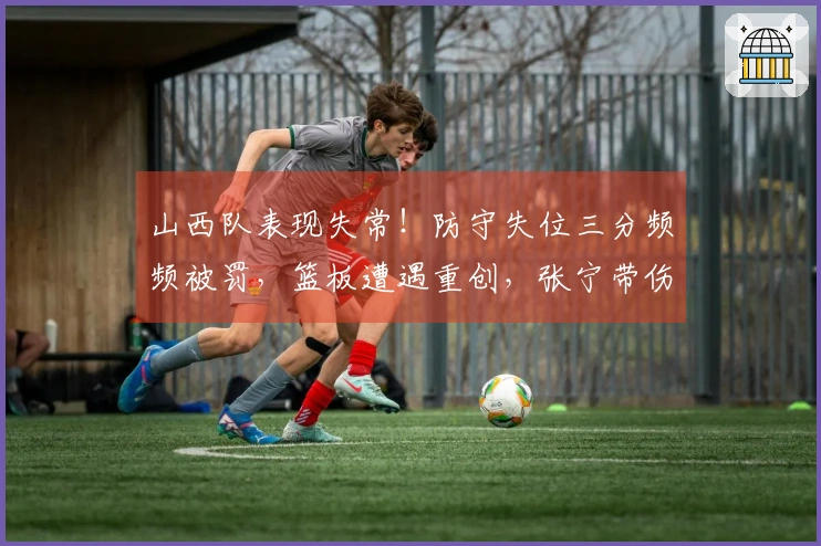 山西队表现失常！防守失位三分频频被罚，篮板遭遇重创，张宁带伤影响攻防表现